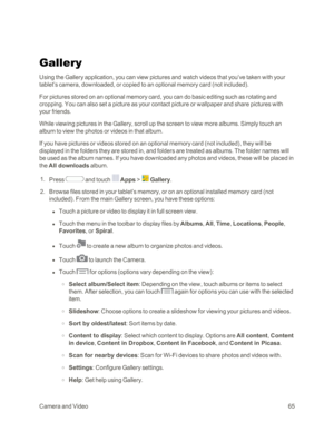 Page 73CameraandVideo65
Gallery
Using the Gallery application, you can view pictures and watch videos that you’ve taken with your 
tablet’s camera, downloaded, or copied to an optional memory card (not includedyf. 
For pictures stored on an optional memory card, you can do basic editing such as rotating and 
cropping. You can also set a picture as your contact picture or wallpaper and share pictures with 
your friends.
While viewing pictures in the Gallery, scroll up the screen to view more albums. Simply touch...