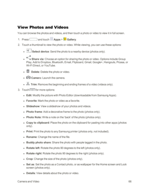 Page 74CameraandVideo66
View Photos and Videos
You can browse the photos and videos, and then touch a photo or video to view it in full screen.
 1. Press  and touch  Apps >  Gallery.
 2. Touch a thumbnail to view the photo or video. While viewing, you can use these options:
 l  Select device: Send the photo to a nearby device (photos onlyyf. 
 l  Share via: Choose an option for sharing the photo or video. Options include Group 
Play, Add to Dropbox, Bluetooth, Email, Flipboard, Gmail, Google+, Hangouts, Picasa,...
