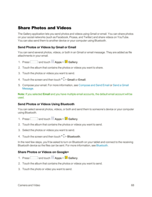 Page 76CameraandVideo68
Share Photos and Videos
The Gallery application lets you send photos and videos using Gmail or email. You can share photos 
on your social networks (such as Facebook, Picasa, and Twitteryf and share videos on YouTube. 
You can also send them to another device or your computer using Bluetooth.
Send Photos or Videos by Gmail or Email
You can send several photos, videos, or both in an Gmail or email message. They are added as file 
attachments in your email.
 1. Press  and touch  Apps >...