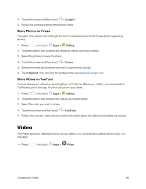 Page 77CameraandVideo69
 4. Touch the screen and then touch  > Google+.
 5. Follow the prompts to share the photo or video.
Share Photos on Picasa
You need to be signed in to a Google Account to upload pictures to the Picasa photo organizing 
service.
 1. Press  and touch  Apps >  Gallery.
 2. Touch the album that contains the photos or videos you want to share.
 3. Select the photos you want to share. 
 4. Touch the screen and then touch  > Picasa.
 5. Select the online album where you want to upload the...