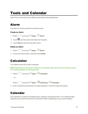 Page 78 ToolsandCalendar70
Tools and Calendar
Learn how to use many of your tablet’s productivity-enhancing features.
Alarm
Use Alarm to remind yourself of important events.
Create an Alarm
 1. Press  and touch  Apps >  Alarm. 
 2. Touch , and then enter information for the alarm.
 3. Touch Save to store the new alarm event.
Delete an Alarm
 1. Press  and touch  Apps >  Alarm. 
 2. Touch and hold an alarm, and then touch Delete.
Calculator
Your tablet comes with a built-in calculator.
Note: Depending on your...
