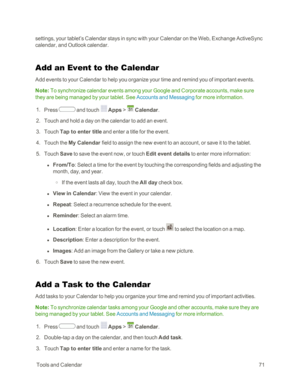 Page 79 ToolsandCalendar71
settings, your tablet’s Calendar stays in sync with your Calendar on the Web, Exchange ActiveSync 
calendar, and Outlook calendar.
Add an Event to the Calendar
Add events to your Calendar to help you organize your time and remind you of important events.
Note: To synchronize calendar events among your Google and Corporate accounts, make sure 
they are being managed by your tablet. See Accounts and Messaging for more information.
 1. Press  and touch  Apps >  Calendar. 
 2. Touch and...
