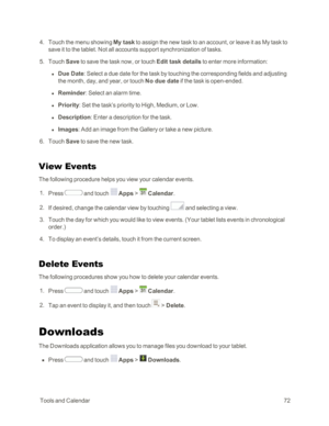 Page 80 ToolsandCalendar72
 4. Touch the menu showing My task to assign the new task to an account, or leave it as My task to 
save it to the tablet. Not all accounts support synchronization of tasks. 
 5. Touch Save to save the task now, or touch Edit task details to enter more information:
 l Due Date: Select a due date for the task by touching the corresponding fields and adjusting 
the month, day, and year, or touch No due date if the task is open-ended.
 l Reminder: Select an alarm time.
 l Priority: Set...