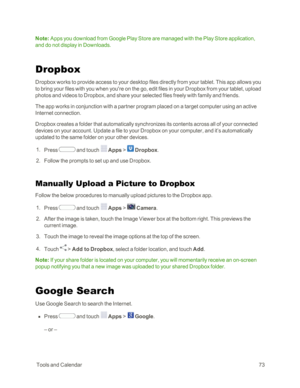 Page 81 ToolsandCalendar73
Note: Apps you download from Google Play Store are managed with the Play Store application, 
and do not display in Downloads.
Dropbox
Dropbox works to provide access to your desktop files directly from your tablet. This app allows you 
to bring your files with you when you're on the go, edit files in your Dropbox from your tablet, upload 
photos and videos to Dropbox, and share your selected files freely with family and friends.
The app works in conjunction with a partner program...