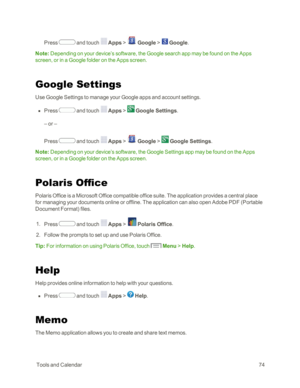 Page 82 ToolsandCalendar74
Press  and touch  Apps >  Google >  Google.
Note: Depending on your device’s software, the Google search app may be found on the Apps 
screen, or in a Google folder on the Apps screen.
Google Settings
Use Google Settings to manage your Google apps and account settings.
 n Press  and touch  Apps >  Google Settings.
– or –
Press  and touch  Apps >  Google >  Google Settings.
Note: Depending on your device’s software, the Google Settings app may be found on the Apps 
screen, or in a...