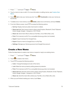 Page 83 ToolsandCalendar75
 1. Press  and touch  Apps >  Memo.
 2. Touch a memo to view or edit it. For more information on editing memos, see Create a New 
Memo.
 3. Touch  List to view your memos as a list. Touch  Thumbnails to view your memos as 
thumbnails.
 4. To delete one or more memos, touch  Delete, select one or all memos, and touch Delete.
 5. From the S Memo screen, touch  to access the following options:
 l Sort by: Display memos by date (most recent or oldestyf.
 l Share text via: Send memos’...