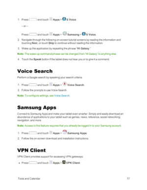Page 85 ToolsandCalendar77
 1. Press  and touch  Apps >  S Voice.
– or –
Press  and touch  Apps >  Samsung >  S Voice.
 2. Navigate through the following on-screen tutorial screens by reading the information and 
touching Next, or touch Skip to continue without reading the information.
 3. Wake up the application by repeating the phrase “Hi Galaxy.”
Note: The wake-up command/phrase can be changed from “Hi Galaxy” to anything else. 
 4. Touch the Speak button if the tablet does not hear you or to give it a...