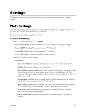Page 86 Settings78
Settings
The following topics provide an overview of items you can change using your tablet’s Settings 
menus.
Wi-Fi Settings
Wi-Fi provides wireless Internet access over distances of up to 300 feet. To use your tablet’s Wi-Fi, 
you need access to a wireless access point or “hotspot.”
For more information about using Wi-Fi, see Wi-Fi.
Configure Wi-Fi Settings
 1. Press  and then touch  > Settings. 
 2. Touch the Wi-Fi ON/OFF switch to turn Wi-Fi On. Wi-Fi must be On to configure settings.
 l...