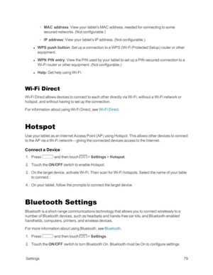 Page 87 Settings79
 o MAC address: View your tablet’s MAC address, needed for connecting to some 
secured networks. (Not configurable.yf
 o IP address: View your tablet’s IP address. (Not configurable.yf
 l WPS push button: Set up a connection to a WPS (Wi-Fi Protected Setupyf router or other 
equipment.
 l WPN PIN entry: View the PIN used by your tablet to set up a PIN-secured connection to a 
Wi-Fi router or other equipment. (Not configurable.yf
 l Help: Get help using Wi-Fi.
Wi-Fi Direct
Wi-Fi Direct allows...