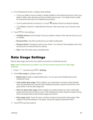 Page 88 Settings80
 3. From the Bluetooth screen, configure these settings:
 l Touch your tablet’s name to enable or disable visibility to other Bluetooth devices. When your 
tablet is visible, other devices can find your tablet during a scan. Your tablet remains visible 
for the period of time set in the Visibility timeout setting.
 l Touch a paired device to connect to it, or touch  beside a device to change its settings.
 l Touch Scan to search for visible Bluetooth devices. After searching, touch a device...