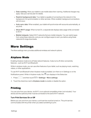 Page 89 Settings81
 l Data roaming: Allow your tablet to use mobile data when roaming. Additional charges may 
apply. See your service plan for details.
 l Restrict background data: Your tablet is capable of connecting to the network in the 
background, for synchronization or other services. When enabled, background connections 
will not occur.
 l Auto sync data: When enabled, your tablet will synchronize with accounts automatically, at 
any time.
 l Show Wi-Fi usage: When turned On, a separate tab displays...