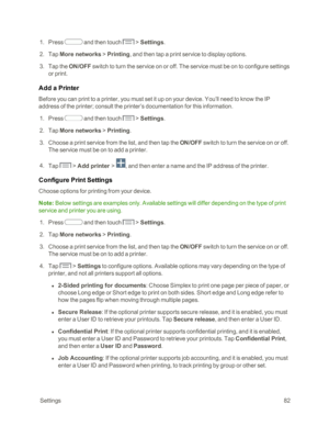Page 90 Settings82
 1. Press  and then touch  > Settings.  
 2. Tap More networks > Printing, and then tap a print service to display options.
 3. Tap the ON/OFF switch to turn the service on or off. The service must be on to configure settings 
or print.
Add a Printer
Before you can print to a printer, you must set it up on your device. You’ll need to know the IP 
address of the printer; consult the printer’s documentation for this information.
 1. Press  and then touch  > Settings.  
 2. Tap More networks >...