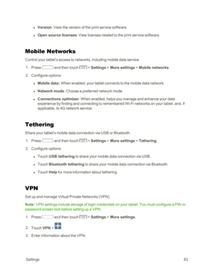 Page 91 Settings83
 l Version: View the version of the print service software.
 l Open source licenses: View licenses related to the print service software.
Mobile Networks
Control your tablet’s access to networks, including mobile data service.
 1. Press  and then touch  > Settings > More settings > Mobile networks.
 2. Configure options:
 l Mobile data: When enabled, your tablet connects to the mobile data network.
 l Network mode: Choose a preferred network mode.
 l Connections optimizer: When enabled, helps...