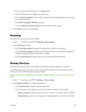 Page 92 Settings84
 l Enter a name for the VPN network in the Name field.
 l Select a VPN type from the Type drop-down menu. 
 l Enter the Server address and any other required fields that are dependent upon the Type 
you entered previously.
 l Check PPP encryption (MPPEyf if required.
 l Touch the Show advanced options to access additional VPN options.
 4. Touch Save to save your VPN settings.
Roaming
Set options for roaming, network, and APNs.
 1. Press  and then touch  > Settings > More settings.
 2. Touch...