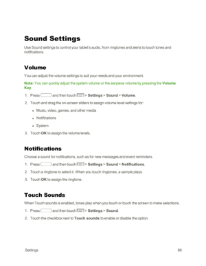 Page 94 Settings86
Sound Settings
Use Sound settings to control your tablet’s audio, from ringtones and alerts to touch tones and 
notifications.
Volume
You can adjust the volume settings to suit your needs and your environment.
Note: You can quickly adjust the system volume or the earpiece volume by pressing the Volume 
Key.
 1. Press  and then touch  > Settings > Sound > Volume.
 2. Touch and drag the on-screen sliders to assign volume level settings for:
 l Music, video, games, and other media
 l...