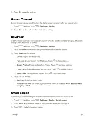Page 97 Settings89
 3. Touch OK to save the settings.
Screen Timeout
Screen timeout lets you select how long the display screen remains lit after you press any key. 
 1. Press  and then touch  > Settings > Display.
 2. Touch Screen timeout, and then touch a time setting.
Daydream
Use Daydream to control what the screen displays when the tablet is docked or charging. Choose to 
display Colors, Flipboard, or photos.
 1. Press  and then touch  > Settings > Display.
 2. Touch the ON/OFF switch next to Daydream to...