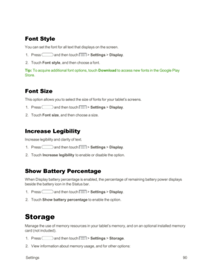 Page 98 Settings90
Font Style
You can set the font for all text that displays on the screen. 
 1. Press  and then touch  > Settings > Display.
 2. Touch Font style, and then choose a font.
Tip: To acquire additional font options, touch Download to access new fonts in the Google Play 
Store.
Font Size
This option allows you to select the size of fonts for your tablet’s screens.
 1. Press  and then touch  > Settings > Display.
 2. Touch Font size, and then choose a size.
Increase Legibility
Increase legibility...