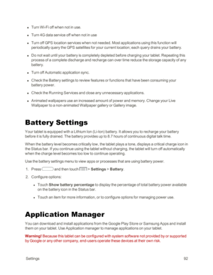Page 100 Settings92
 n Turn Wi-Fi off when not in use. 
 n Turn 4G data service off when not in use
 n Turn off GPS location services when not needed. Most applications using this function will 
periodically query the GPS satellites for your current location; each query drains your battery.
 n Do not wait until your battery is completely depleted before charging your tablet. Repeating this 
process of a complete discharge and recharge can over time reduce the storage capacity of any 
battery. 
 n Turn off...