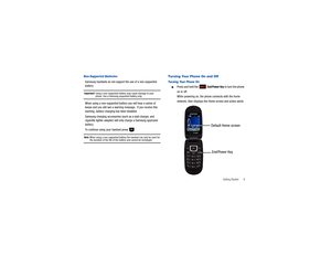 Page 14Getting Started       9
Non-Supported BatteriesSamsung handsets do not support the use of a non-supported 
battery.Important!: 
Using a non-supported battery may cause damage to your phone. Use a Samsung supported battery only.
When using a non-supported battery you will hear a series of 
beeps and you will see a warning message.  If you receive this 
warning, battery charging has been disabled.
Samsung charging accessories (such as a wall charger, and 
cigarette lighter adapter) will only charge a...