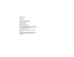 Page 147142Customer Care Center:
1000 Klein Rd.
Plano, TX 75074
Toll Free Tel: 1.888.987.HELP (4357)
Samsung Telecommunications America, LLC:
1301 East Lookout Drive
Richardson, Texas 75082
Phone: 1-800-SAMSUNG (726-7864)Important!: 
If you are using a handset other than a standard numeric keypad, dial the numbers listed in brackets.
Phone: 1-888-987-HELP (4357)©2010 Samsung Telecommunications America. All rights 
reserved.
No reproduction in whole or in part allowed without prior written 
approval....