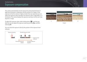 Page 103Shooting Functions
102102
Shooting FunctionsShooting Functions
The camera automatically sets the exposure by measuring the levels of 
light from the photo’s composition and the position of a subject. If the 
exposure set by the camera is higher or lower than you expected, you can 
adjust the exposure value manually. The exposure value is adjustable in ±3 
increments. The camera displays the exposure warning in red for each step 
beyond ±3 range.
To adjust the exposure value, while holding down [W],...