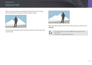 Page 104Shooting Functions
103103
Shooting FunctionsShooting Functions
When you cannot achieve an appropriate exposure because of a strong 
color contrast, lock the exposure, and then capture a photo.
To lock the exposure value, adjust the photo’s exposure, and then press the 
custom button.
After locking the exposure, aim the lens where you desire, and then press 
[Shutter].
• Set a function of the custom button to AEL to lock the current exposure 
value. (p. 150)
• This feature is not available in Manual...