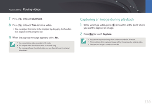 Page 11711 6
Playback/Editing > Playing videos
7 Press [f] or touch End Point.
8 Press [f] or touch Trim to trim a video.
• You can adjust the scene to be cropped by dragging the handles 
that appear on the progress bar.
9 When the pop-up message appears, select Ye s.
• You cannot trim a video recorded in 3D mode.
• The original video should be at least 10 seconds long.
• The camera will save the edited video as a new file and leave the original 
video intact.
Capturing an image during playback
1 While viewing a...