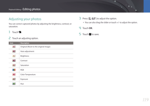 Page 12011 9
Playback/Editing > Editing photos
Adjusting your photos
You can correct captured photos by adjusting the brightness, contrast, or 
saturation.
1 Touch .
2 Touch an adjusting option.
Icon Description
Original (Reset to the original image)
Auto adjustment
Brightness
Contrast
Saturation
RGB
Color Temperature
Exposure
Hue
3 Press [C/F] to adjust the option.
• You can also drag the slider or touch +/- to adjust the option.
4 Touch OK.
5 Touch  to save. 