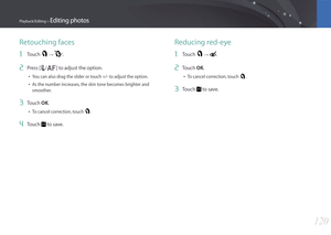Page 121120
Playback/Editing > Editing photos
Retouching faces
1 Touch  → .
2 Press [C/F] to adjust the option.
• You can also drag the slider or touch +/- to adjust the option.
• As the number increases, the skin tone becomes brighter and 
smoother.
3 Touch OK.
• To cancel correction, touch .
4 Touch  to save.
Reducing red-eye
1 Touch  → . 
2 Touch OK.
• To cancel correction, touch .
3 Touch  to save. 