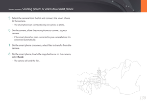 Page 131130
Wireless network > Sending photos or videos to a smart phone
5 Select the camera from the list and connect the smart phone 
to the camera.
• The smart phone can connect to only one camera at a time.
6 On the camera, allow the smart phone to connect to your 
camera.
• If the smart phone has been connected to your camera before, it is 
connected automatically.
7 On the smart phone or camera, select files to transfer from the 
camera.
8 On the smart phone, touch the copy button or on the camera, 
select...