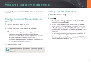 Page 134133
Wireless network
Using Auto Backup to send photos or videos
You can send photos or videos that you captured with the camera to a PC 
wirelessly.
Installing the program for Auto Backup on 
your PC
1 Install i-Launcher on the PC. (p. 163)
2 Connect the camera to the PC with the USB cable.
3 When the Auto Backup program icon appears, click it.
• The Auto Backup program is installed on the PC and the 
information about the PC will be stored to the camera. Follow the 
on-screen instructions to complete...