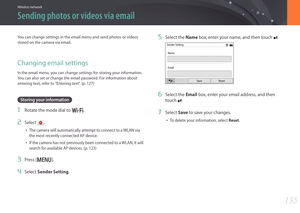 Page 136135
Wireless network
5 Select the Name box, enter your name, and then touch .
Sender SettingName
Save
Email
Reset
6 Select the Email box, enter your email address, and then 
touch 
.
7 Select Save to save your changes.
• To delete your information, select Reset.
You can change settings in the email menu and send photos or videos 
stored on the camera via email.
Changing email settings
In the email menu, you can change settings for storing your information. 
You can also set or change the email password....