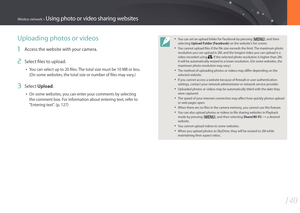 Page 141140
Wireless network > Using photo or video sharing websites
Uploading photos or videos
1 Access the website with your camera.
2 Select files to upload.
• You can select up to 20 files. The total size must be 10 MB or less. 
(On some websites, the total size or number of files may vary.)
3 Select Upload.
• On some websites, you can enter your comments by selecting 
the comment box. For information about entering text, refer to 
"Entering text". (p. 127)
• You can set an upload folder for Facebook...