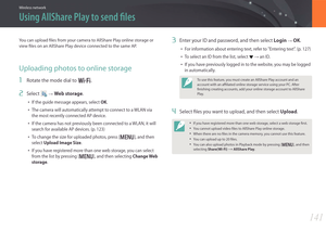 Page 142141
Wireless network
Using AllShare Play to send files
You can upload files from your camera to AllShare Play online storage or 
view files on an AllShare Play device connected to the same AP.
Uploading photos to online storage
1 Rotate the mode dial to B.
2 Select  → Web storage.
• If the guide message appears, select OK.
• The camera will automatically attempt to connect to a WLAN via 
the most recently connected AP device.
• If the camera has not previously been connected to a WLAN, it will 
search...