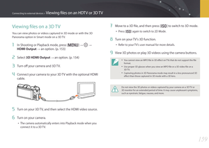 Page 160159
Connecting to external devices > Viewing files on an HDTV or 3D TV
Viewing files on a 3D TV
You can view photos or videos captured in 3D mode or with the 3D 
Panorama option in Smart mode on a 3D TV.
1 In Shooting or Playback mode, press [m] → q →  
HDMI Output 
→ an option. (p. 153)
2 Select 3D HDMI Output → an option. (p. 154)
3 Turn off your camera and 3D TV.
4 Connect your camera to your 3D TV with the optional HDMI 
cable.
5 Turn on your 3D TV, and then select the HDMI video source.
6 Turn on...