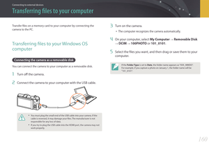 Page 161160
Connecting to external devices
Transfer files on a memory card to your computer by connecting the 
camera to the PC.
Transferring files to your Windows OS 
computer
Connecting the camera as a removable disk
You can connect the camera to your computer as a removable disk.
1 Turn off the camera.
2 Connect the camera to your computer with the USB cable.
• You must plug the small end of the USB cable into your camera. If the 
cable is reversed, it may damage your files. The manufacturer is not...