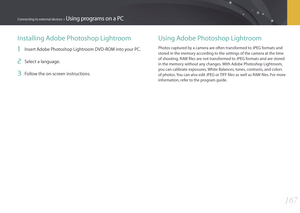 Page 168167
Connecting to external devices > Using programs on a PC
Installing Adobe Photoshop Lightroom
1 Insert Adobe Photoshop Lightroom DVD-ROM into your PC. 
2 Select a language. 
3 Follow the on-screen instructions. 
Using Adobe Photoshop Lightroom
Photos captured by a camera are often transformed to JPEG formats and 
stored in the memory according to the settings of the camera at the time 
of shooting. RAW ﬁles are not transformed to JPEG formats and are stored 
in the memory without any changes. With...