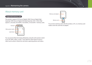 Page 174173
Appendix > Maintaining the camera
About memory card
Supported memory card
This product supports SD (Secure Digital), SDHC (Secure Digital High 
Capacity), SDXC (Secure Digital eXtended Capacity), UHS-1 (Ultra High 
Speed-1), microSD, microSDHC, microSDXC, or microUHS-1 memory cards.
Terminal
Write-protect switch Label (front)
You can prevent files from being deleted by using the write-protect switch 
on an SD, SDHC, SDXC, or UHS-1 card. Slide the switch down to lock or 
slide it up to unlock. Unlock...