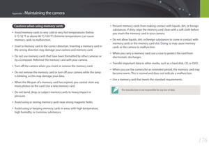Page 177176
Appendix > Maintaining the camera
• Prevent memory cards from making contact with liquids, dirt, or foreign 
substances. If dirty, wipe the memory card clean with a soft cloth before 
you insert the memory card in your camera.
• Do not allow liquids, dirt, or foreign substances to come in contact with 
memory cards or the memory card slot. Doing so may cause memory 
cards or the camera to malfunction.
• When you carry a memory card, use a case to protect the card from 
electrostatic discharges.
•...