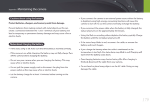 Page 180179
Appendix > Maintaining the camera
Cautions about using the battery
Protect batteries, chargers, and memory cards from damage.
Prevent batteries from making contact with metal objects, as this can 
create a connection between the + and – terminals of your battery and 
lead to temporary or permanent battery damage and may cause a fire or 
electric shock.
Notes about charging the battery
• If the status lamp is off, make sure that the battery is inserted correctly.
• If the camera is on while charging,...