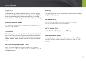 Page 193192
Appendix > Glossary
Metering
The metering refers to the way in which the camera measures the quantity 
of light to set the exposure.
MF (Manual Focus)
A system that manually focuses the camera lens on the subject.  
You can use the focus ring to focus on a subject.
MJPEG (Motion JPEG)
A video format which is compressed as a JPEG image.
MPO (Multi Picture Object)
An image file format that contains multiple images in a file. An MPO file 
provides a 3D effect on MPO-compatible displays, such as 3D TVs...