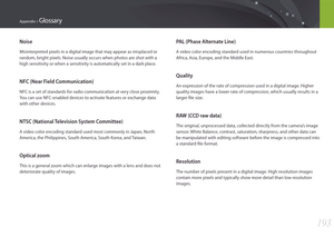 Page 194193
Appendix > Glossary
PAL (Phase Alternate Line)
A video color encoding standard used in numerous countries throughout 
Africa, Asia, Europe, and the Middle East.
Quality
An expression of the rate of compression used in a digital image. Higher 
quality images have a lower rate of compression, which usually results in a 
larger file size.
RAW (CCD raw data)
The original, unprocessed data, collected directly from the camera’s image 
sensor. White Balance, contrast, saturation, sharpness, and other data...