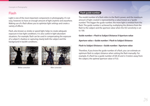 Page 2726
Concepts in Photography
Flash guide number
The model number of a flash refers to the flash’s power, and the maximum 
amount of light created is represented by a value known as a “guide 
number.” The bigger the guide number, the more light is emitted from the 
flash. The guide number is achieved by multiplying the distance from the 
flash to the subject and the aperture value when the ISO sensitivity is set 
to 100.
Guide number = Flash to Subject Distance X Aperture value
Aperture value = Guide number...