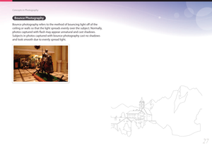 Page 2827
Concepts in Photography
Bounce Photography
Bounce photography refers to the method of bouncing light off of the 
ceiling or walls so that the light spreads evenly over the subject. Normally, 
photos captured with flash may appear unnatural and cast shadows. 
Subjects in photos captured with bounce photography cast no shadows 
and look smooth due to evenly spread light.
  