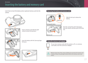 Page 34My Camera
33
Inserting the battery and memory card
Learn how to insert the battery and an optional memory card into the 
camera.
Memory card
Insert a memory card with the gold-
colored contacts facing down.
Rechargeable battery
Insert the battery with the Samsung logo 
facing up.
Removing the battery and memory card
Rechargeable batteryBattery lock
Slide the lock up to release the 
battery.
Memory card
Push the card gently until it disengages 
from the camera, and then pull it out of the 
slot.
Using the...