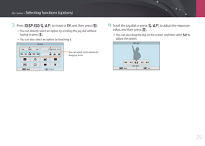 Page 40My Camera > Selecting functions (options)
39
3 Press [D/I/C/F] to move to EV, and then press [o]. 
• You can directly select an option by scrolling the jog dial without 
having to press [o].
• You can also select an option by touching it.
EV : 0.0
Adjust
You can adjust some options by 
dragging them. 
Back
4 Scroll the jog dial or press [C/F] to adjust the exposure 
value, and then press [ o].
• You can also drag the dial on the screen, and then select  Set to 
adjust the option.
EV : 0.0
Back Set 