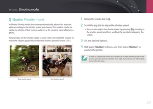 Page 59My Camera > Shooting modes
58
S Shutter Priority mode
In Shutter Priority mode, the camera automatically adjusts the aperture 
value according to the shutter speed you choose. This mode is useful for 
capturing photos of fast-moving subjects or for creating tracer effects in a 
photo.
For example, set the shutter speed to over 1/500 s to freeze the subject. To 
make the subject appear blurred set the shutter speed to below 1/30 s.
Slow shutter speedFast shutter speed
1 Rotate the mode dial to S.
2 Scroll...