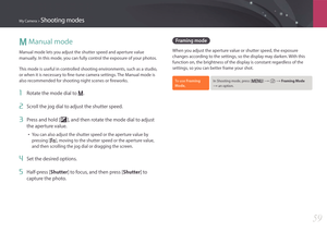 Page 60My Camera > Shooting modes
59
M Manual mode
Manual mode lets you adjust the shutter speed and aperture value 
manually. In this mode, you can fully control the exposure of your photos.
This mode is useful in controlled shooting environments, such as a studio, 
or when it is necessary to fine-tune camera settings. The Manual mode is 
also recommended for shooting night scenes or fireworks.
1 Rotate the mode dial to M.
2 Scroll the jog dial to adjust the shutter speed.
3 Press and hold [W], and then rotate...