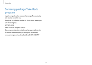 Page 114Appendix
114
Samsung package Take-Back 
program
In partnering with select recyclers, Samsung offers packaging 
take-back at no cost to you.
Simply call the following number for the locations nearest you.
CRT Processing, LLC
(877) 278-0799
Kathy Severson – Logistics contact
Dispose unwanted electronics through an approved recycler.
To find the nearest recycling location, go to our website:
www.samsung.com/recyclingdirect Or call, (877) 278-0799   