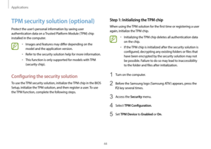 Page 44Applications
44
Step 1: Initializing the TPM chip
When using the TPM solution for the first time or registering a user 
again, initialize the TPM chip.
•	Initializing the TPM chip deletes all authentication data 
on the chip.
•	If the TPM chip is initialized after the security solution is 
configured, decrypting any existing folders or files that 
have been encrypted by the security solution may not 
be possible. Failure to do so may lead to inaccessibility 
to the folder and files after initialization....